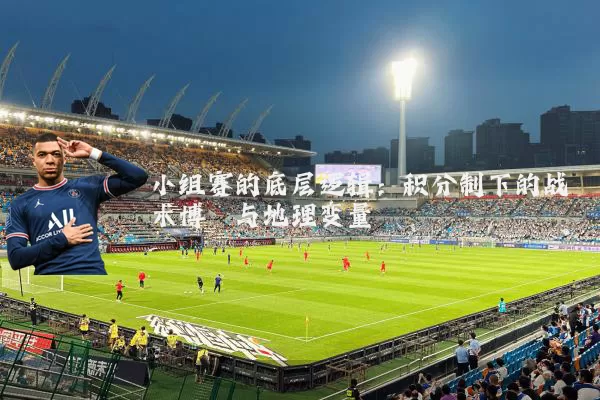 小组赛的底层逻辑：积分制下的战术博弈与地理变量